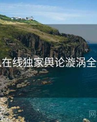 吃瓜在线独家舆论漩涡全追踪