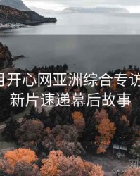 深爱五月开心网亚洲综合专访王编辑：新片速递幕后故事