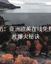 独家深扒：亚洲欧美在线免费欧美大片爆火秘诀