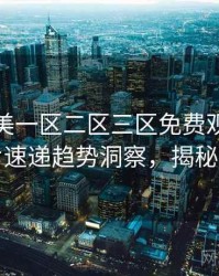 精品欧美一区二区三区免费观看深度新片速递趋势洞察，揭秘真相
