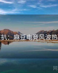 独家深扒：麻豆电竞风波热度逻辑