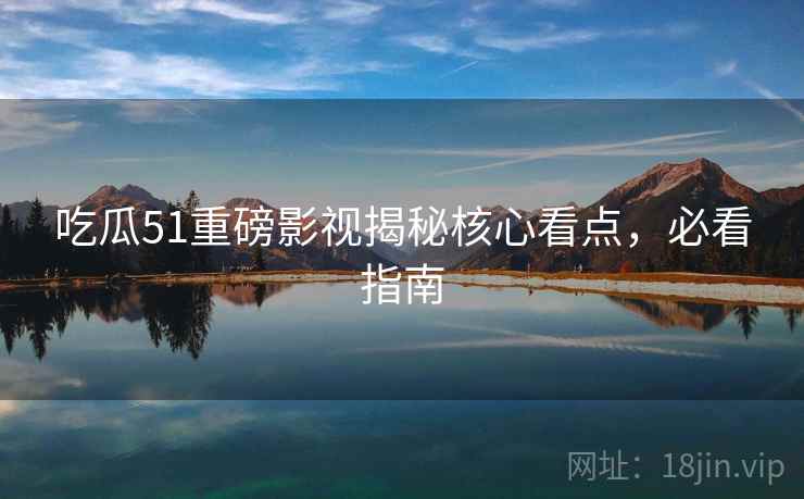 吃瓜51重磅影视揭秘核心看点，必看指南
