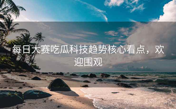 每日大赛吃瓜科技趋势核心看点，欢迎围观