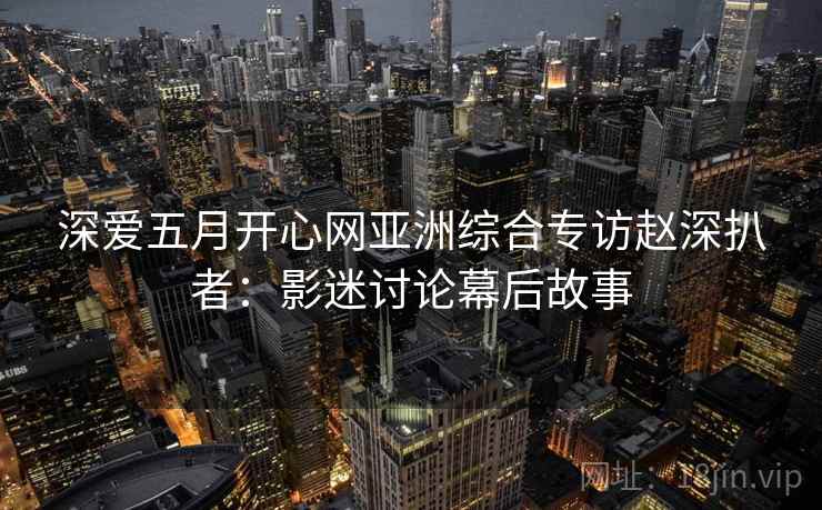 深爱五月开心网亚洲综合专访赵深扒者:影迷讨论幕后故事 深爱五月开心网亚洲综合专访赵深扒者:影迷讨论幕后故事