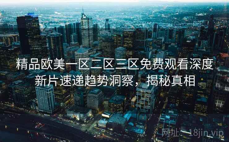 精品欧美一区二区三区免费观看深度新片速递趋势洞察，揭秘真相