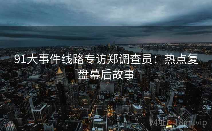 91大事件线路专访郑调查员:热点复盘幕后故事 91大事件线路专访郑调查员:热点复盘幕后故事